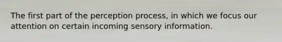 The first part of the perception process, in which we focus our attention on certain incoming sensory information.