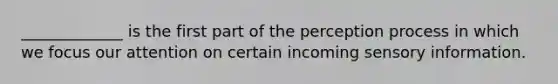 _____________ is the first part of the perception process in which we focus our attention on certain incoming sensory information.