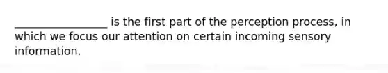 _________________ is the first part of the perception process, in which we focus our attention on certain incoming sensory information.