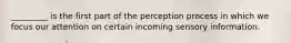 _________ is the first part of the perception process in which we focus our attention on certain incoming sensory information.