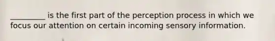 _________ is the first part of the perception process in which we focus our attention on certain incoming sensory information.