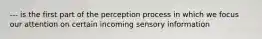 --- is the first part of the perception process in which we focus our attention on certain incoming sensory information