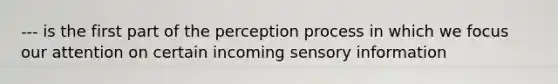 --- is the first part of the perception process in which we focus our attention on certain incoming sensory information