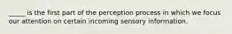 _____ is the first part of the perception process in which we focus our attention on certain incoming sensory information.