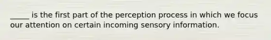 _____ is the first part of the perception process in which we focus our attention on certain incoming sensory information.