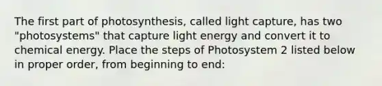 The first part of photosynthesis, called light capture, has two "photosystems" that capture light energy and convert it to chemical energy. Place the steps of Photosystem 2 listed below in proper order, from beginning to end: