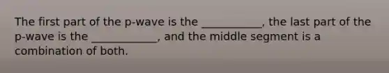 The first part of the p-wave is the ___________, the last part of the p-wave is the ____________, and the middle segment is a combination of both.