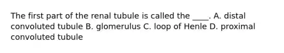 ​The first part of the renal tubule is called the ____. A. distal convoluted tubule B. glomerulus C. loop of Henle D. proximal convoluted tubule