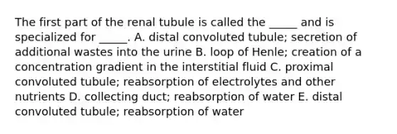 The first part of the renal tubule is called the _____ and is specialized for _____. A. distal convoluted tubule; secretion of additional wastes into the urine B. loop of Henle; creation of a concentration gradient in the interstitial fluid C. proximal convoluted tubule; reabsorption of electrolytes and other nutrients D. collecting duct; reabsorption of water E. distal convoluted tubule; reabsorption of water