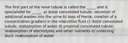 The first part of the renal tubule is called the _____ and is specialized for _____. a) distal convoluted tubule; secretion of additional wastes into the urine b) loop of Henle; creation of a concentration gradient in the interstitial fluid c) distal convoluted tubule; reabsorption of water d) proximal convoluted tubule; reabsorption of electrolytes and other nutrients e) collecting duct; reabsorption of water