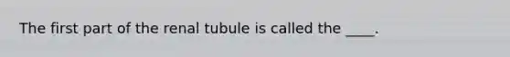 ​The first part of the renal tubule is called the ____.