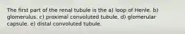 The first part of the renal tubule is the a) loop of Henle. b) glomerulus. c) proximal convoluted tubule. d) glomerular capsule. e) distal convoluted tubule.