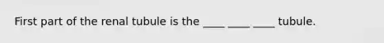 First part of the renal tubule is the ____ ____ ____ tubule.