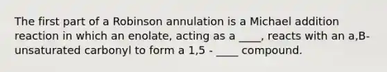 The first part of a Robinson annulation is a Michael addition reaction in which an enolate, acting as a ____, reacts with an a,B-unsaturated carbonyl to form a 1,5 - ____ compound.