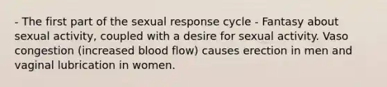 - The first part of the sexual response cycle - Fantasy about sexual activity, coupled with a desire for sexual activity. Vaso congestion (increased blood flow) causes erection in men and vaginal lubrication in women.