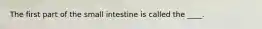 ​The first part of the small intestine is called the ____.