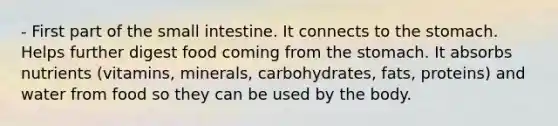 - First part of <a href='https://www.questionai.com/knowledge/kt623fh5xn-the-small-intestine' class='anchor-knowledge'>the small intestine</a>. It connects to <a href='https://www.questionai.com/knowledge/kLccSGjkt8-the-stomach' class='anchor-knowledge'>the stomach</a>. Helps further digest food coming from the stomach. It absorbs nutrients (vitamins, minerals, carbohydrates, fats, proteins) and water from food so they can be used by the body.