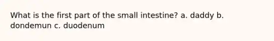 What is the first part of the small intestine? a. daddy b. dondemun c. duodenum