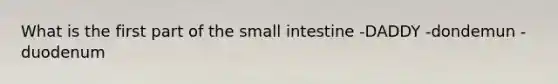 What is the first part of the small intestine -DADDY -dondemun -duodenum