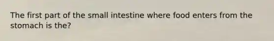 The first part of the small intestine where food enters from the stomach is the?