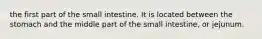 the first part of the small intestine. It is located between the stomach and the middle part of the small intestine, or jejunum.