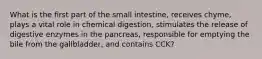 What is the first part of the small intestine, receives chyme, plays a vital role in chemical digestion, stimulates the release of digestive enzymes in the pancreas, responsible for emptying the bile from the gallbladder, and contains CCK?