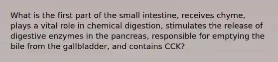 What is the first part of the small intestine, receives chyme, plays a vital role in chemical digestion, stimulates the release of digestive enzymes in the pancreas, responsible for emptying the bile from the gallbladder, and contains CCK?