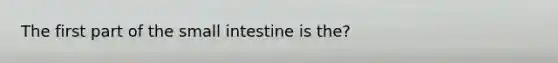 The first part of the small intestine is the?