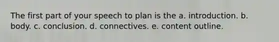 The first part of your speech to plan is the a. introduction. b. body. c. conclusion. d. connectives. e. content outline.