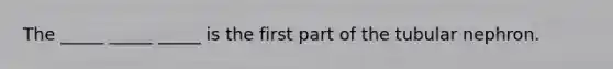 The _____ _____ _____ is the first part of the tubular nephron.