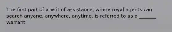 The first part of a writ of assistance, where royal agents can search anyone, anywhere, anytime, is referred to as a _______ warrant