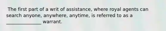 ​ The first part of a writ of assistance, where royal agents can search anyone, anywhere, anytime, is referred to as a _______________ warrant.