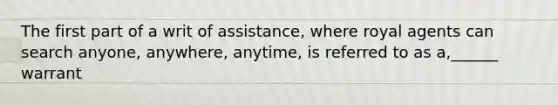 The first part of a writ of assistance, where royal agents can search anyone, anywhere, anytime, is referred to as a,______ warrant