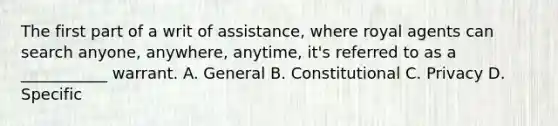 The first part of a writ of assistance, where royal agents can search anyone, anywhere, anytime, it's referred to as a ___________ warrant. A. General B. Constitutional C. Privacy D. Specific