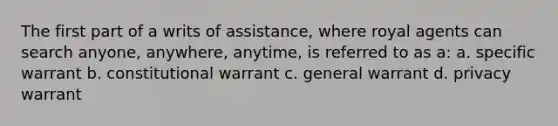 The first part of a writs of assistance, where royal agents can search anyone, anywhere, anytime, is referred to as a: a. specific warrant b. constitutional warrant c. general warrant d. privacy warrant