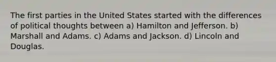 The first parties in the United States started with the differences of political thoughts between a) Hamilton and Jefferson. b) Marshall and Adams. c) Adams and Jackson. d) Lincoln and Douglas.