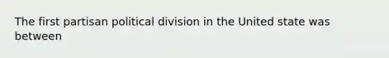 The first partisan political division in the United state was between