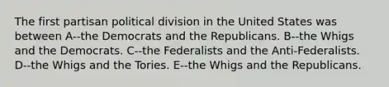 The first partisan political division in the United States was between A--the Democrats and the Republicans. B--the Whigs and the Democrats. C--the Federalists and the Anti-Federalists. D--the Whigs and the Tories. E--the Whigs and the Republicans.