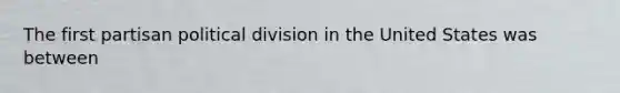 The first partisan political division in the United States was between