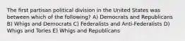 The first partisan political division in the United States was between which of the following? A) Democrats and Republicans B) Whigs and Democrats C) Federalists and Anti-Federalists D) Whigs and Tories E) Whigs and Republicans