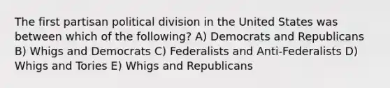 The first partisan political division in the United States was between which of the following? A) Democrats and Republicans B) Whigs and Democrats C) Federalists and Anti-Federalists D) Whigs and Tories E) Whigs and Republicans