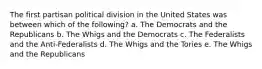 The first partisan political division in the United States was between which of the following? a. The Democrats and the Republicans b. The Whigs and the Democrats c. The Federalists and the Anti-Federalists d. The Whigs and the Tories e. The Whigs and the Republicans