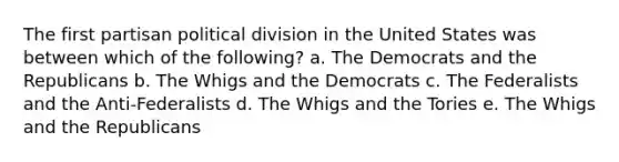 The first partisan political division in the United States was between which of the following? a. The Democrats and the Republicans b. The Whigs and the Democrats c. The Federalists and the Anti-Federalists d. The Whigs and the Tories e. The Whigs and the Republicans