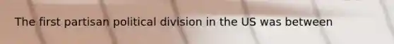 The first partisan political division in the US was between