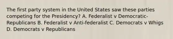 The first party system in the United States saw these parties competing for the Presidency? A. Federalist v Democratic-Republicans B. Federalist v Anti-federalist C. Democrats v Whigs D. Democrats v Republicans