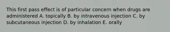 This first pass effect is of particular concern when drugs are administered A. topically B. by intravenous injection C. by subcutaneous injection D. by inhalation E. orally