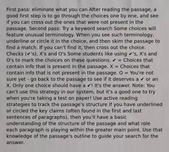 First pass: eliminate what you can After reading the passage, a good first step is to go through the choices one by one, and see if you can cross out the ones that were not present in the passage. Second pass: Try a keyword search Some choices will feature unusual terminology. When you see such terminology, underline or circle it in the choice, and then skim the passage to find a match. If you can't find it, then cross out the choice. Checks (✔'s), X's and O's Some students like using ✔'s, X's and O's to mark the choices on these questions. ✔ = Choices that contain info that is present in the passage. X = Choices that contain info that is not present in the passage. O = You're not sure yet - go back to the passage to see if it deserves a ✔ or an X. Only one choice should have a ✔! It's the answer. Note: You can't use this strategy in our system, but it's a good one to try when you're taking a test on paper! Use active reading strategies to track the passage's structure If you have underlined or circled the key claims (often found in the first and last sentences of paragraphs), then you'll have a basic understanding of the structure of the passage and what role each paragraph is playing within the greater main point. Use that knowledge of the passage's outline to guide your search for the answer.