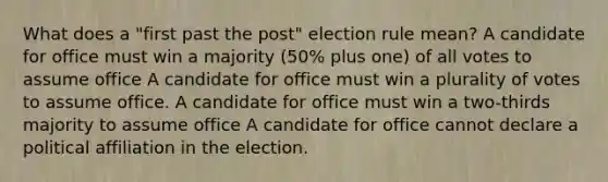 What does a "first past the post" election rule mean? A candidate for office must win a majority (50% plus one) of all votes to assume office A candidate for office must win a plurality of votes to assume office. A candidate for office must win a two-thirds majority to assume office A candidate for office cannot declare a political affiliation in the election.