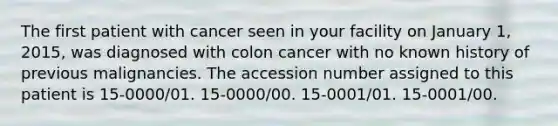 The first patient with cancer seen in your facility on January 1, 2015, was diagnosed with colon cancer with no known history of previous malignancies. The accession number assigned to this patient is 15-0000/01. 15-0000/00. 15-0001/01. 15-0001/00.