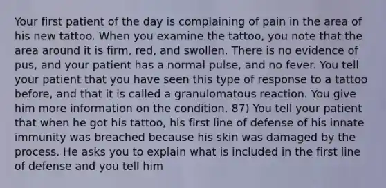 Your first patient of the day is complaining of pain in the area of his new tattoo. When you examine the tattoo, you note that the area around it is firm, red, and swollen. There is no evidence of pus, and your patient has a normal pulse, and no fever. You tell your patient that you have seen this type of response to a tattoo before, and that it is called a granulomatous reaction. You give him more information on the condition. 87) You tell your patient that when he got his tattoo, his first line of defense of his innate immunity was breached because his skin was damaged by the process. He asks you to explain what is included in the first line of defense and you tell him